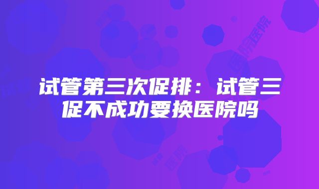 试管第三次促排：试管三促不成功要换医院吗