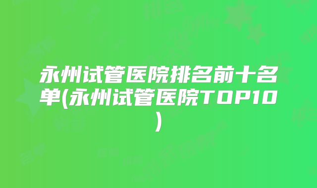 永州试管医院排名前十名单(永州试管医院TOP10)
