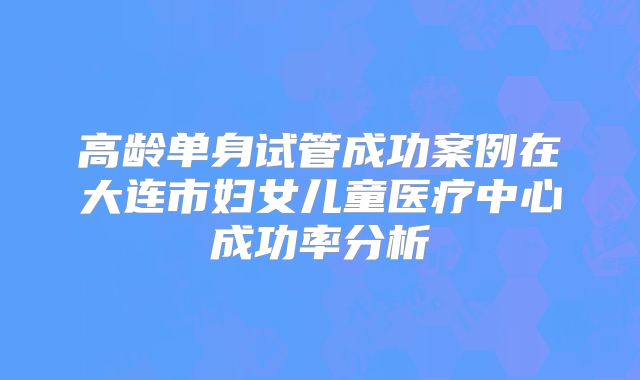 高龄单身试管成功案例在大连市妇女儿童医疗中心成功率分析