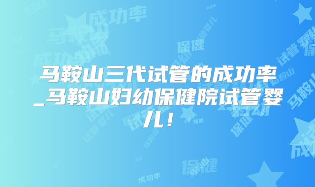 马鞍山三代试管的成功率_马鞍山妇幼保健院试管婴儿！