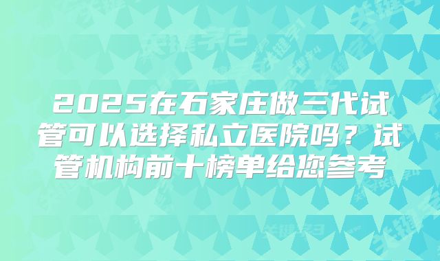 2025在石家庄做三代试管可以选择私立医院吗?试管机构前十榜单给您参考