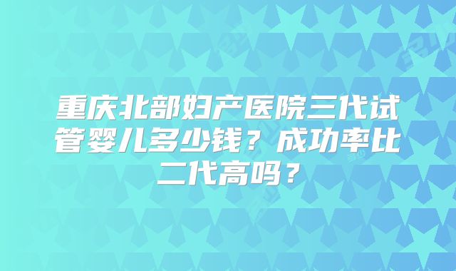 重庆北部妇产医院三代试管婴儿多少钱？成功率比二代高吗？