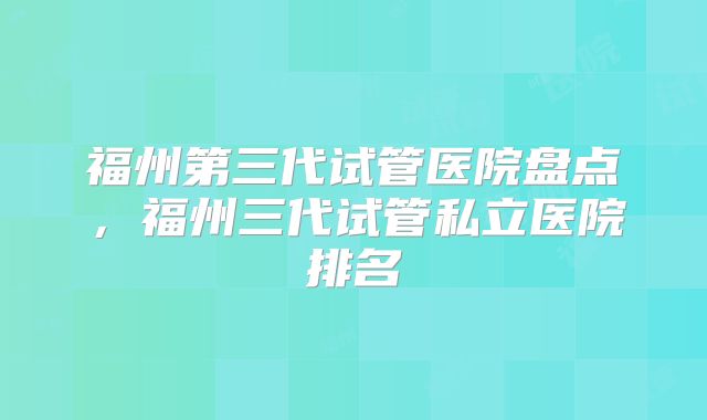 福州第三代试管医院盘点，福州三代试管私立医院排名