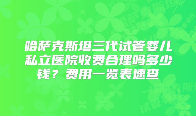 哈萨克斯坦三代试管婴儿私立医院收费合理吗多少钱？费用一览表速查