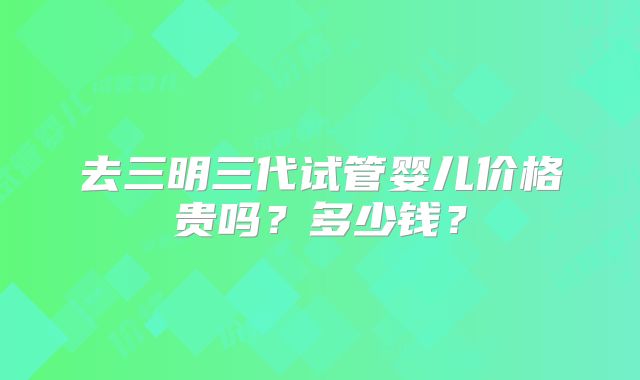 去三明三代试管婴儿价格贵吗？多少钱？