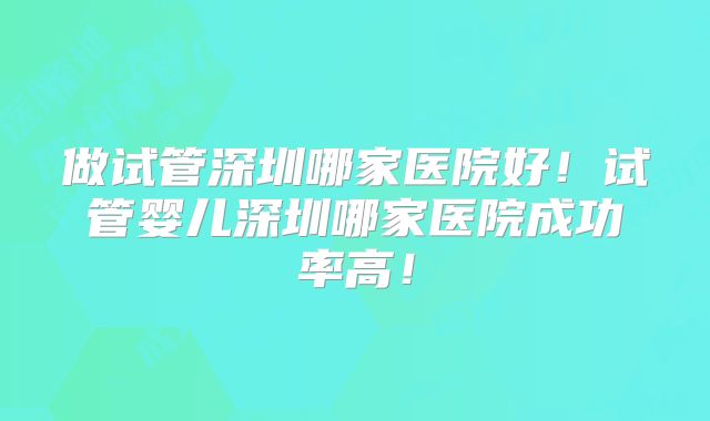做试管深圳哪家医院好！试管婴儿深圳哪家医院成功率高！