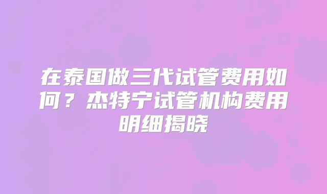 在泰国做三代试管费用如何？杰特宁试管机构费用明细揭晓