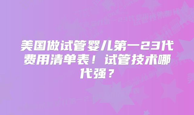 美国做试管婴儿第一23代费用清单表！试管技术哪代强？