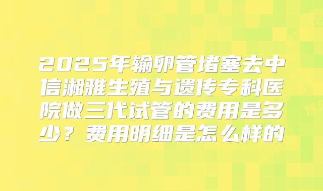 2025年输卵管堵塞去中信湘雅生殖与遗传专科医院做三代试管的费用是多少？费用明细是怎么样的