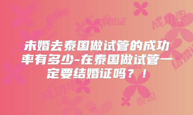 未婚去泰国做试管的成功率有多少-在泰国做试管一定要结婚证吗？！