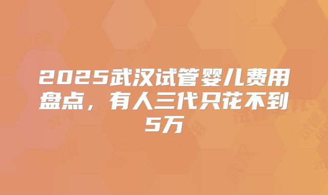 2025武汉试管婴儿费用盘点，有人三代只花不到5万