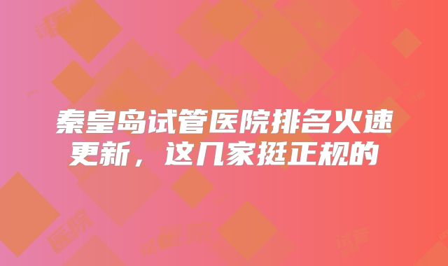 秦皇岛试管医院排名火速更新，这几家挺正规的