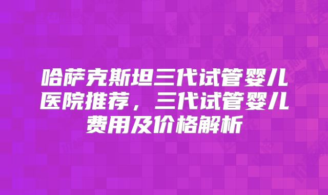 哈萨克斯坦三代试管婴儿医院推荐，三代试管婴儿费用及价格解析
