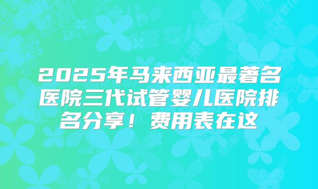 2025年马来西亚最著名医院三代试管婴儿医院排名分享！费用表在这