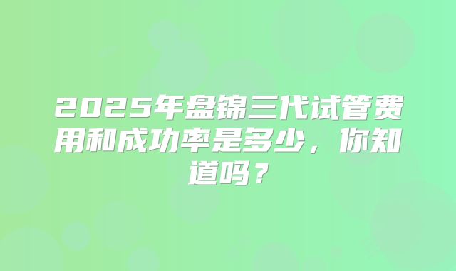 2025年盘锦三代试管费用和成功率是多少，你知道吗？