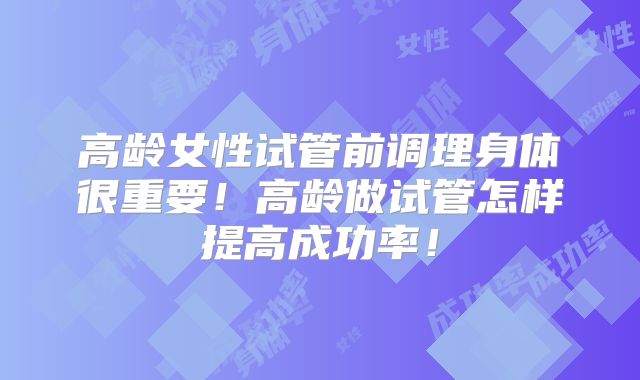 高龄女性试管前调理身体很重要！高龄做试管怎样提高成功率！