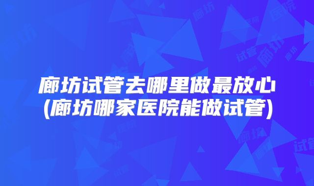 廊坊试管去哪里做最放心(廊坊哪家医院能做试管)