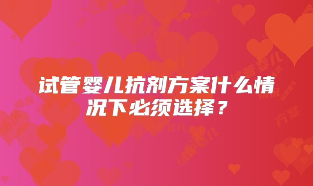 试管婴儿抗剂方案什么情况下必须选择？