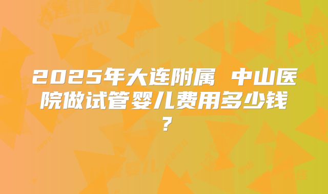 2025年大连附属 中山医院做试管婴儿费用多少钱？