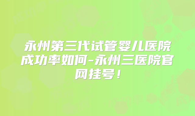 永州第三代试管婴儿医院成功率如何-永州三医院官网挂号！