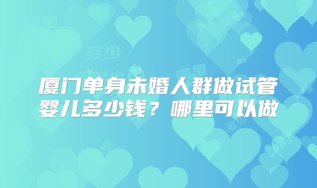 厦门单身未婚人群做试管婴儿多少钱？哪里可以做
