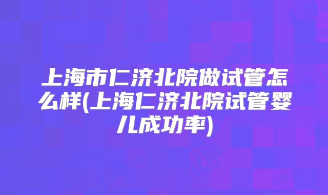 上海市仁济北院做试管怎么样(上海仁济北院试管婴儿成功率)