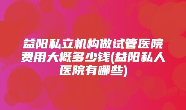 益阳私立机构做试管医院费用大概多少钱(益阳私人医院有哪些)