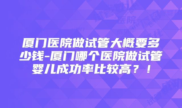 厦门医院做试管大概要多少钱-厦门哪个医院做试管婴儿成功率比较高？！