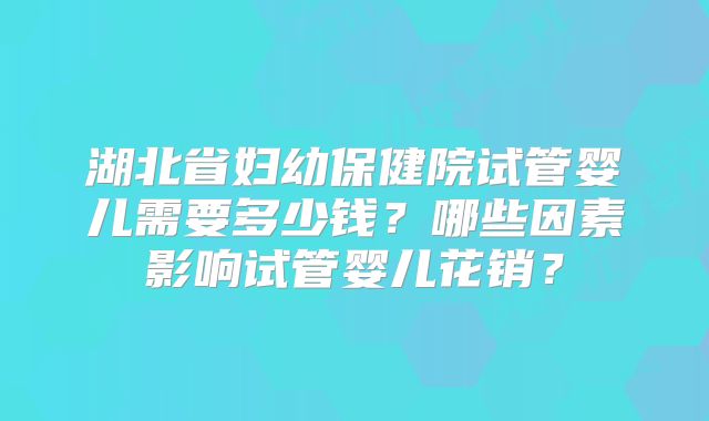 湖北省妇幼保健院试管婴儿需要多少钱？哪些因素影响试管婴儿花销？
