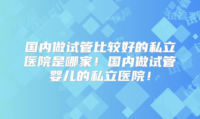 国内做试管比较好的私立医院是哪家！国内做试管婴儿的私立医院！