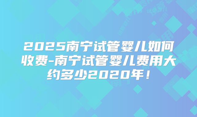 2025南宁试管婴儿如何收费-南宁试管婴儿费用大约多少2020年!