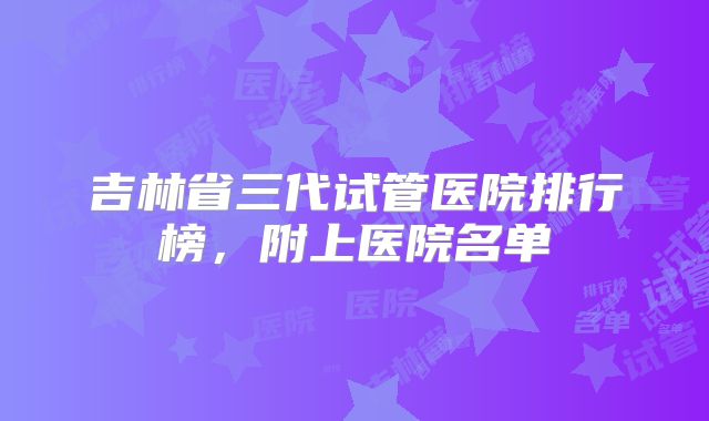 吉林省三代试管医院排行榜，附上医院名单