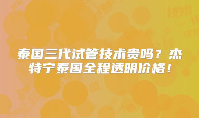 泰国三代试管技术贵吗?杰特宁泰国全程透明价格!