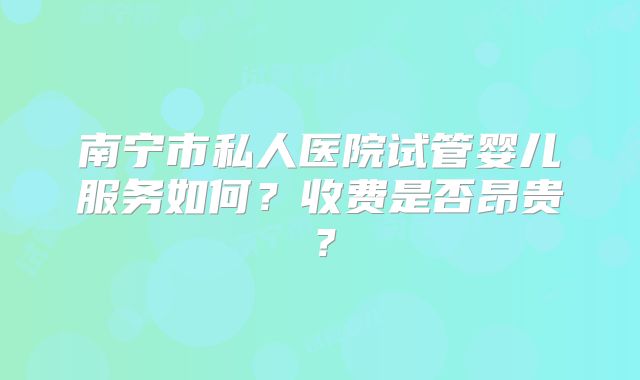 南宁市私人医院试管婴儿服务如何?收费是否昂贵?