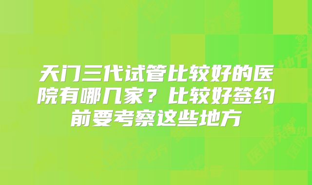 天门三代试管比较好的医院有哪几家？比较好签约前要考察这些地方
