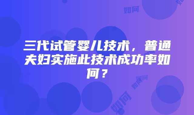 三代试管婴儿技术，普通夫妇实施此技术成功率如何？