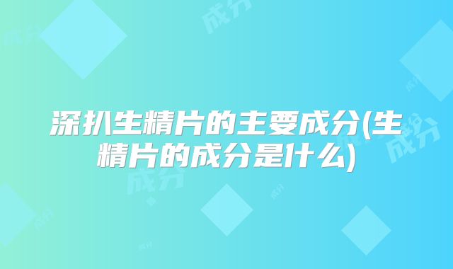 深扒生精片的主要成分(生精片的成分是什么)