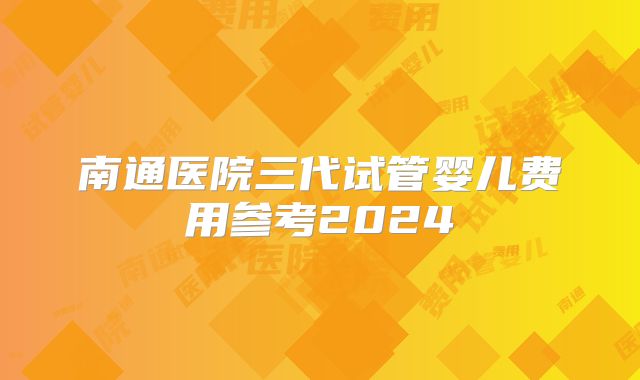 南通医院三代试管婴儿费用参考2024
