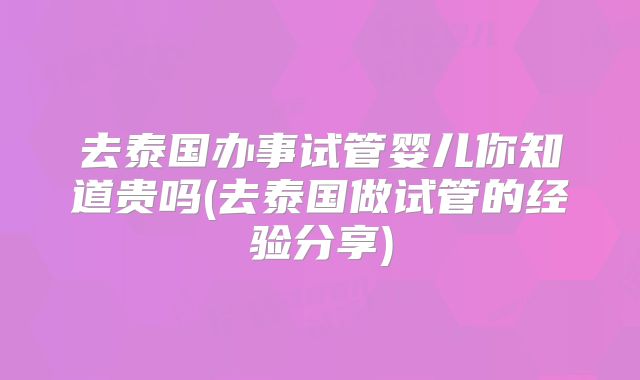 去泰国办事试管婴儿你知道贵吗(去泰国做试管的经验分享)
