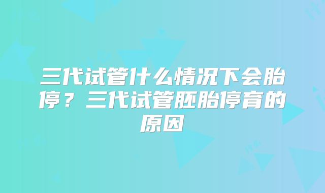 三代试管什么情况下会胎停?三代试管胚胎停育的原因