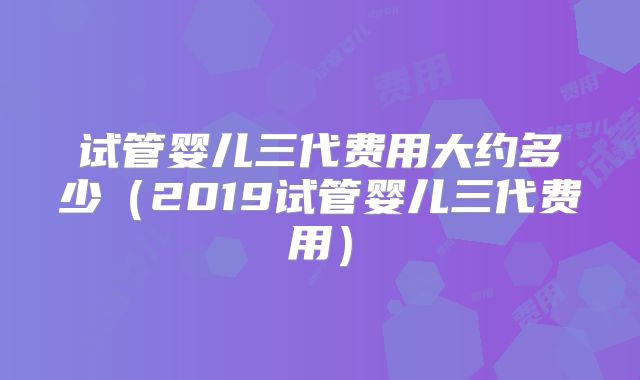 试管婴儿三代费用大约多少(2019试管婴儿三代费用)