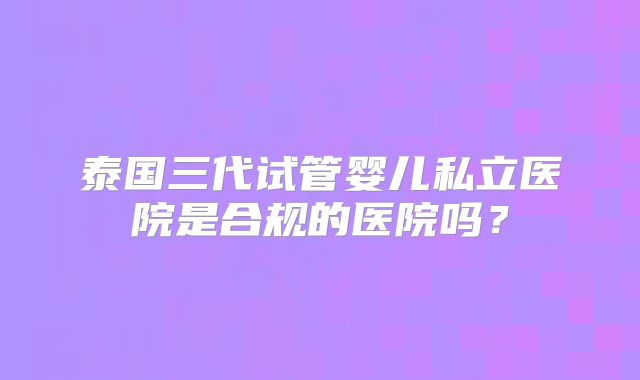 泰国三代试管婴儿私立医院是合规的医院吗？