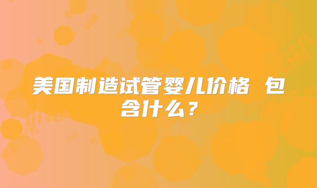 美国制造试管婴儿价格 包含什么？