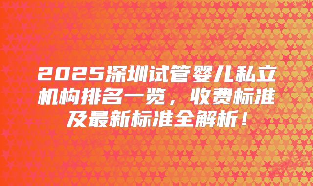 2025深圳试管婴儿私立机构排名一览，收费标准及最新标准全解析！