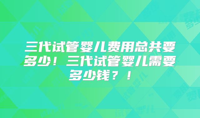 三代试管婴儿费用总共要多少！三代试管婴儿需要多少钱？！