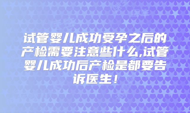 试管婴儿成功受孕之后的产检需要注意些什么,试管婴儿成功后产检是都要告诉医生！
