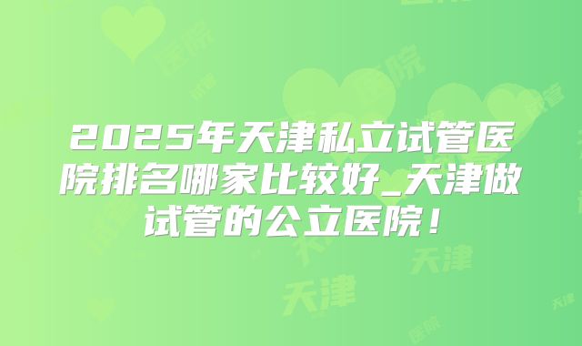2025年天津私立试管医院排名哪家比较好_天津做试管的公立医院！