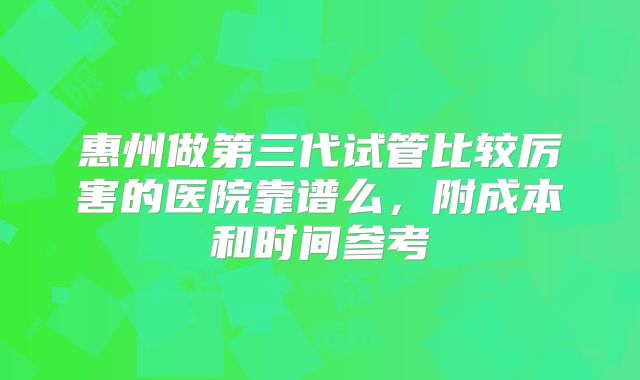 惠州做第三代试管比较厉害的医院靠谱么，附成本和时间参考