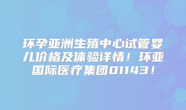 环孕亚洲生殖中心试管婴儿价格及体验详情!环亚国际医疗集团01143!
