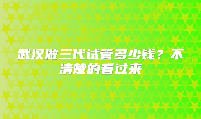 武汉做三代试管多少钱？不清楚的看过来